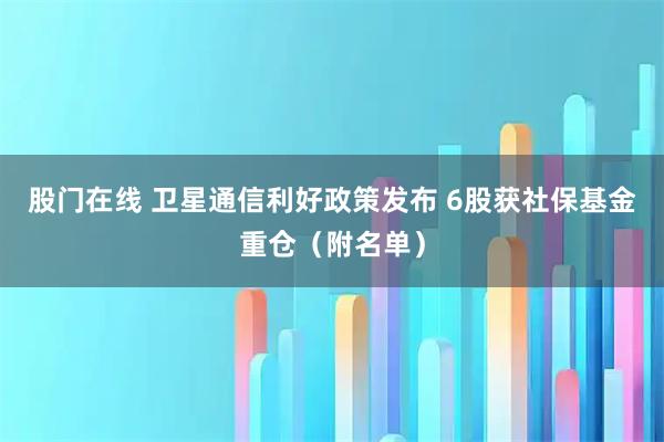 股门在线 卫星通信利好政策发布 6股获社保基金重仓（附名单）