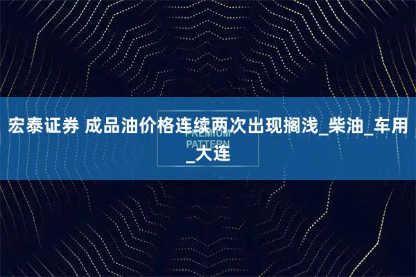 宏泰证券 成品油价格连续两次出现搁浅_柴油_车用_大连
