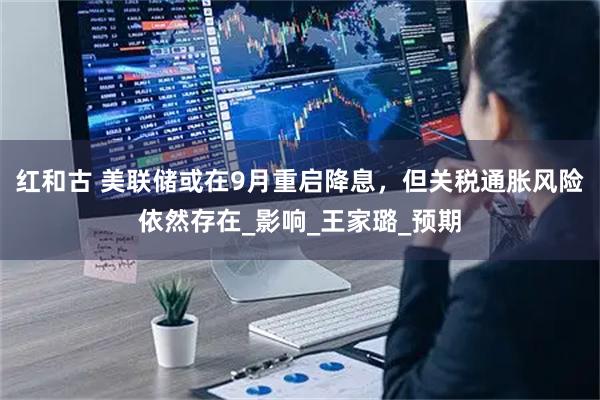 红和古 美联储或在9月重启降息,但关税通胀风险依然存在_影响_王家璐_预期