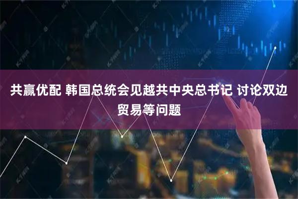 共赢优配 韩国总统会见越共中央总书记 讨论双边贸易等问题