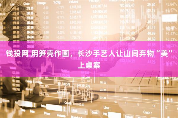 钱投网 用笋壳作画，长沙手艺人让山间弃物“美”上桌案